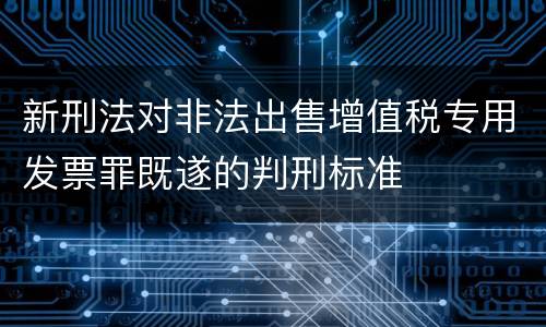 新刑法对非法出售增值税专用发票罪既遂的判刑标准