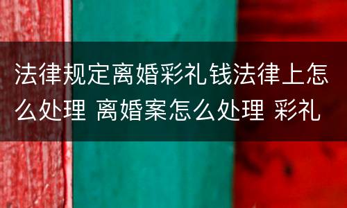 法律规定离婚彩礼钱法律上怎么处理 离婚案怎么处理 彩礼钱