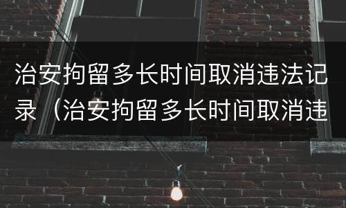 治安拘留多长时间取消违法记录（治安拘留多长时间取消违法记录了）