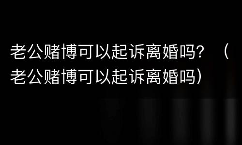 老公赌博可以起诉离婚吗？（老公赌博可以起诉离婚吗）