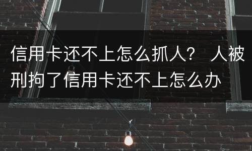 信用卡还不上怎么抓人？ 人被刑拘了信用卡还不上怎么办