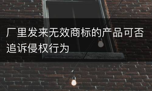 厂里发来无效商标的产品可否追诉侵权行为