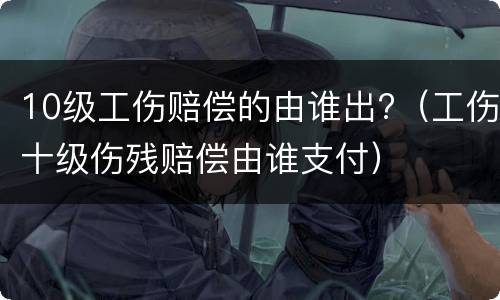 10级工伤赔偿的由谁出?（工伤十级伤残赔偿由谁支付）