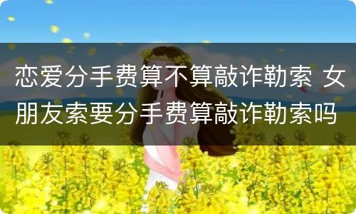 恋爱分手费算不算敲诈勒索 女朋友索要分手费算敲诈勒索吗