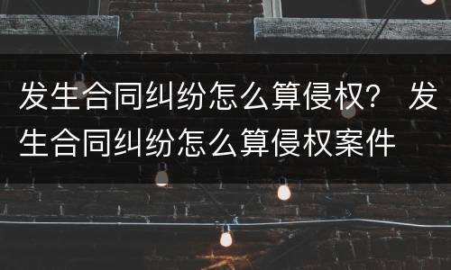 发生合同纠纷怎么算侵权？ 发生合同纠纷怎么算侵权案件