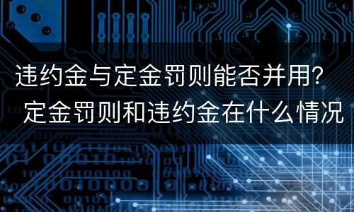 违约金与定金罚则能否并用？ 定金罚则和违约金在什么情况下可以并用
