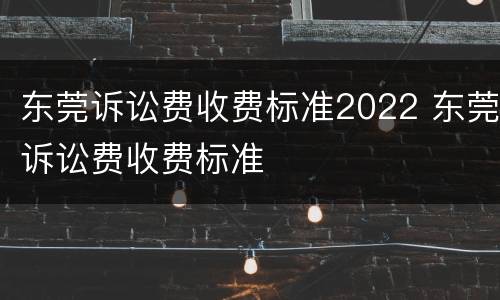 东莞诉讼费收费标准2022 东莞诉讼费收费标准