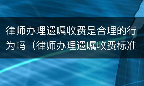 律师办理遗嘱收费是合理的行为吗（律师办理遗嘱收费标准）