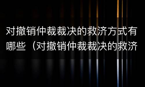 对撤销仲裁裁决的救济方式有哪些（对撤销仲裁裁决的救济方式有哪些）