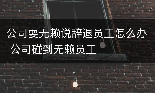 公司耍无赖说辞退员工怎么办 公司碰到无赖员工