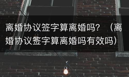 离婚协议签字算离婚吗？（离婚协议签字算离婚吗有效吗）