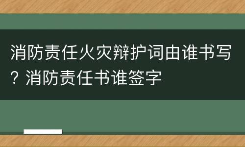 消防责任火灾辩护词由谁书写? 消防责任书谁签字
