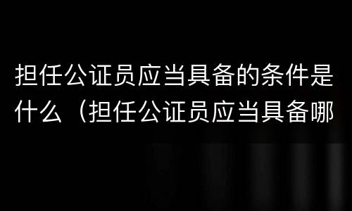 担任公证员应当具备的条件是什么（担任公证员应当具备哪些条件）