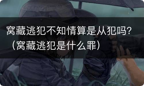 窝藏逃犯不知情算是从犯吗？（窝藏逃犯是什么罪）