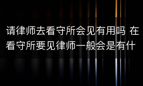 请律师去看守所会见有用吗 在看守所要见律师一般会是有什么事