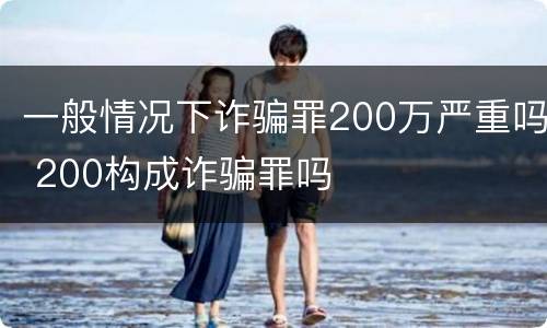 一般情况下诈骗罪200万严重吗 200构成诈骗罪吗