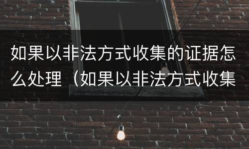 如果以非法方式收集的证据怎么处理（如果以非法方式收集的证据怎么处理呢）
