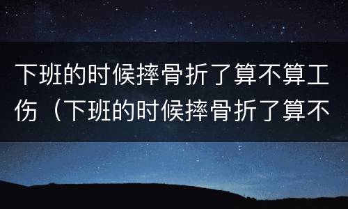 下班的时候摔骨折了算不算工伤（下班的时候摔骨折了算不算工伤事故）