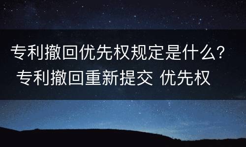 专利撤回优先权规定是什么？ 专利撤回重新提交 优先权