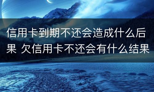信用卡到期不还会造成什么后果 欠信用卡不还会有什么结果