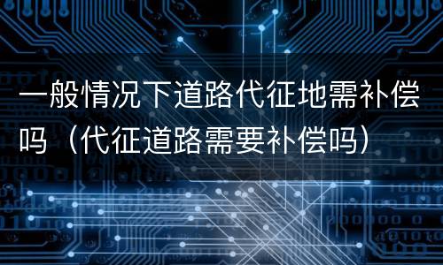 一般情况下道路代征地需补偿吗（代征道路需要补偿吗）