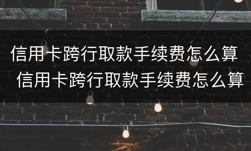信用卡跨行取款手续费怎么算 信用卡跨行取款手续费怎么算出来的