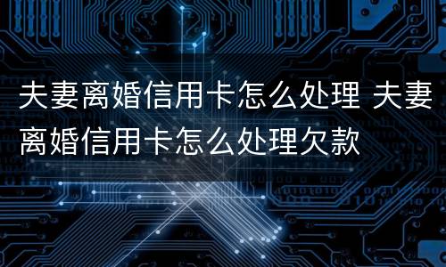 夫妻离婚信用卡怎么处理 夫妻离婚信用卡怎么处理欠款