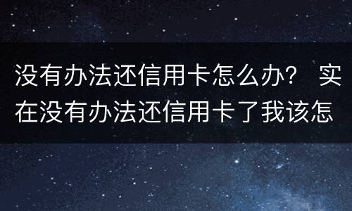 没有办法还信用卡怎么办？ 实在没有办法还信用卡了我该怎么办