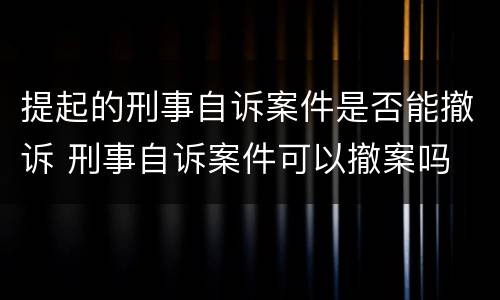 提起的刑事自诉案件是否能撤诉 刑事自诉案件可以撤案吗