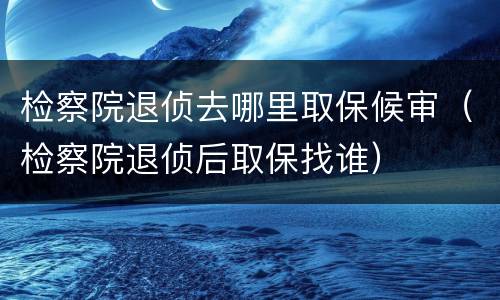 检察院退侦去哪里取保候审（检察院退侦后取保找谁）