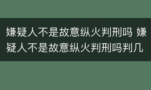 嫌疑人不是故意纵火判刑吗 嫌疑人不是故意纵火判刑吗判几年