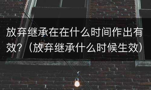 放弃继承在在什么时间作出有效?（放弃继承什么时候生效）