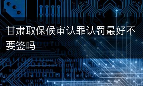 甘肃取保候审认罪认罚最好不要签吗