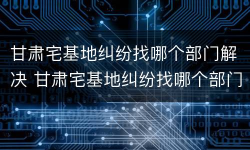 甘肃宅基地纠纷找哪个部门解决 甘肃宅基地纠纷找哪个部门解决最有效