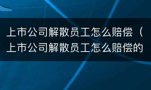 上市公司解散员工怎么赔偿（上市公司解散员工怎么赔偿的）