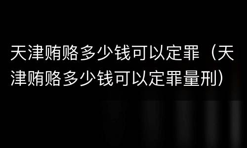 天津贿赂多少钱可以定罪（天津贿赂多少钱可以定罪量刑）
