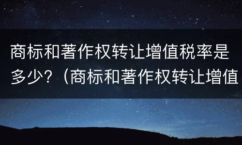 商标和著作权转让增值税率是多少?（商标和著作权转让增值税率是多少啊）