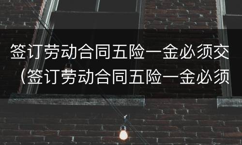 签订劳动合同五险一金必须交（签订劳动合同五险一金必须交五险吗）