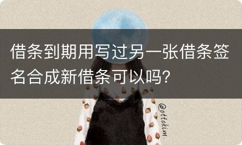 借条到期用写过另一张借条签名合成新借条可以吗？