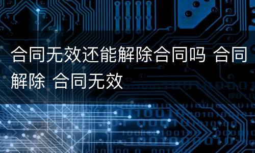 合同无效还能解除合同吗 合同解除 合同无效