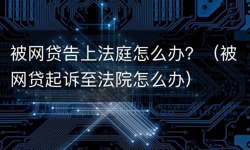 被网贷告上法庭怎么办？（被网贷起诉至法院怎么办）