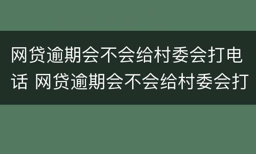网贷逾期会不会给村委会打电话 网贷逾期会不会给村委会打电话催收