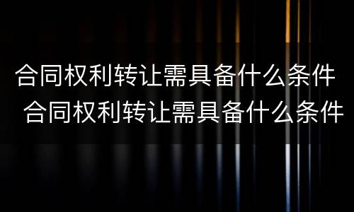 合同权利转让需具备什么条件 合同权利转让需具备什么条件呢