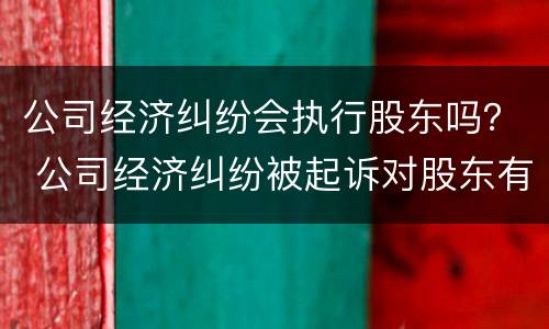 公司经济纠纷会执行股东吗？ 公司经济纠纷被起诉对股东有影响吗