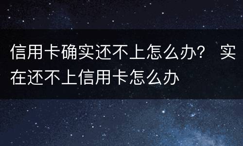 信用卡确实还不上怎么办？ 实在还不上信用卡怎么办