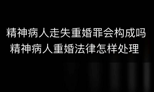 精神病人走失重婚罪会构成吗 精神病人重婚法律怎样处理