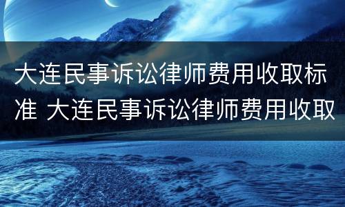 大连民事诉讼律师费用收取标准 大连民事诉讼律师费用收取标准表