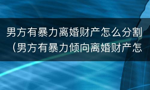 男方有暴力离婚财产怎么分割（男方有暴力倾向离婚财产怎么分）