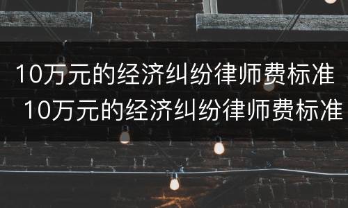 10万元的经济纠纷律师费标准 10万元的经济纠纷律师费标准是多少
