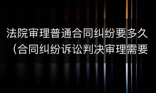 法院审理普通合同纠纷要多久（合同纠纷诉讼判决审理需要多久）